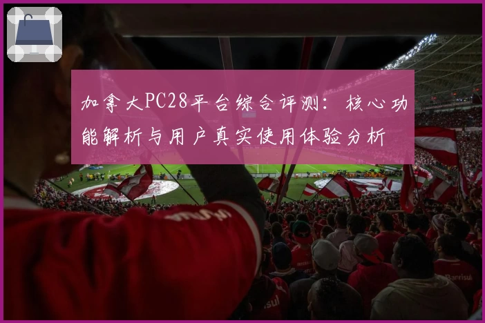 加拿大PC28平台综合评测：核心功能解析与用户真实使用体验分析
