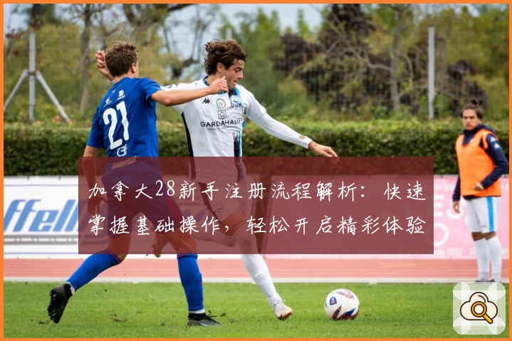 加拿大28新手注册流程解析：快速掌握基础操作，轻松开启精彩体验